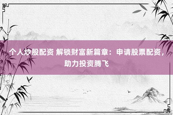 个人炒股配资 解锁财富新篇章：申请股票配资，助力投资腾飞