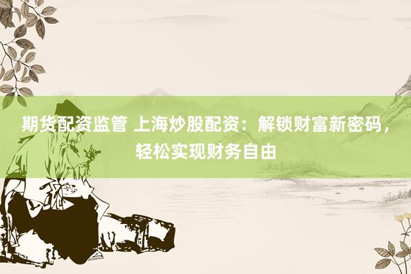 期货配资监管 上海炒股配资：解锁财富新密码，轻松实现财务自由